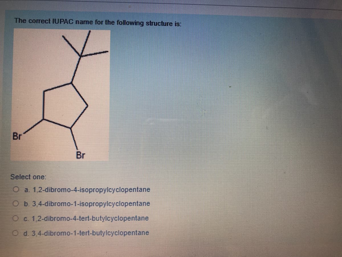 The correct IUPAC name for the following structure is:
Br
Br
Select one:
O a 1,2-dibromo-4-isopropylcyclopentane
OD. 3.4-dibromo-1-isopropylcyclopentane
Oc.1,2-dibromo-4.lert-butylcyclopentane
O d.3,4-dibromo-1-tert-butyloyclopentane.
