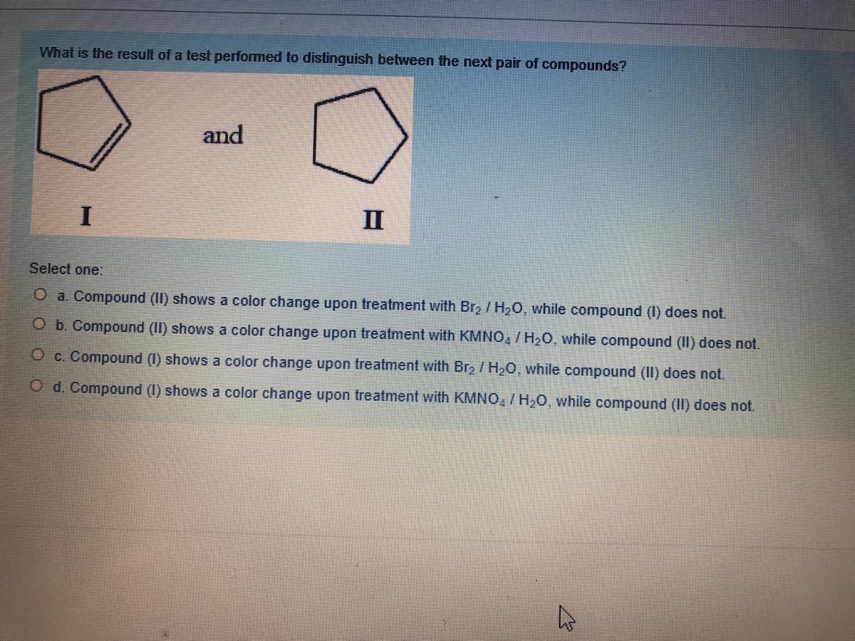 What is the result of a test performed to distinguish between the next pair of compounds?
and
I
II
Select one:
O a. Compound (II) shows a color change upon treatment with Brz /H20, while compound (I) does not.
O b. Compound (II) shows a color change upon treatment with KMNO,/H20, while compound (II) does not.
Oc. Compound (I) shows a color change upon treatment with Br, / H20, while compound (II) does not.
O d. Compound (I) shows a color change upon treatment with KMNO, /H20, while compound (II) does not.
