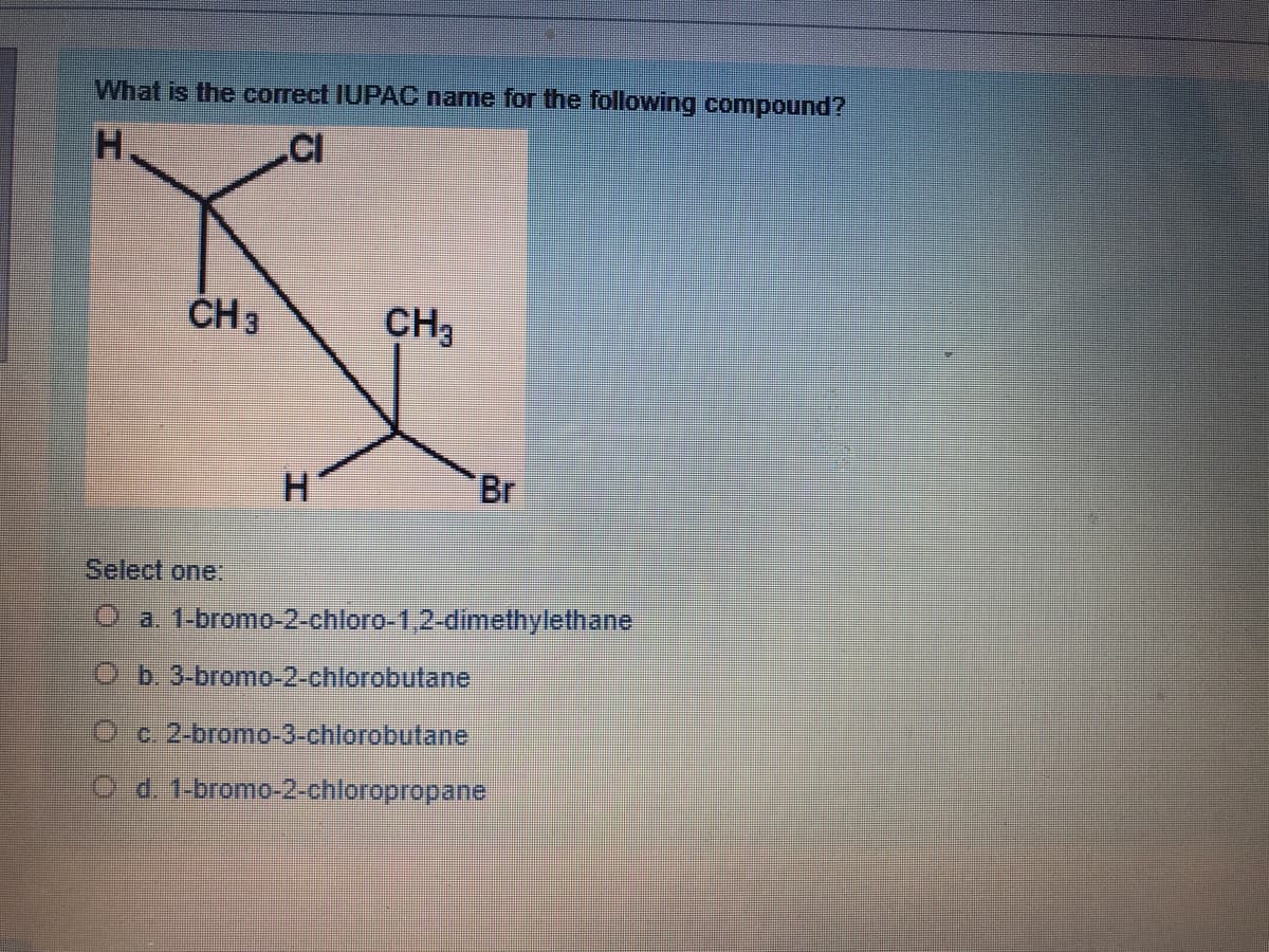 What is the correct IUPAC name for the following compound?
H.
.CI
CH 3
CH3
H
Br
Select one:
O a 1-bromo-2-chloro-1,2-dimethylethane
Ob 3-bromo-2-chlorobutane
Oc. 2-bromo-3-chlorobutane
O d. 1-bromo-2-chloropropane
