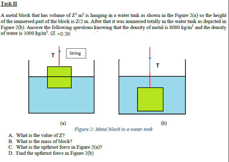 Task II
A metal block that has volume of Z' m³ is hanging in a water tank as shown in the Figure 2(a) so the height
of the immersed part of the block is Z/2 m. After that it was immersed totally in the water tank as depicted in
Figure 2(b). Answer the following questions knowing that the density of metal is 8000 kg/m² and the density
of water is 1000 kg/m³. (Z =0.36
String
(a)
Figure 2: Metal block in a water tank
(b)
A. What is the value of Z?
B. What is the mass of block?
C. What is the upthrust force in Figure 2(a)?
D. Find the upthrust force in Figure 2(b)
