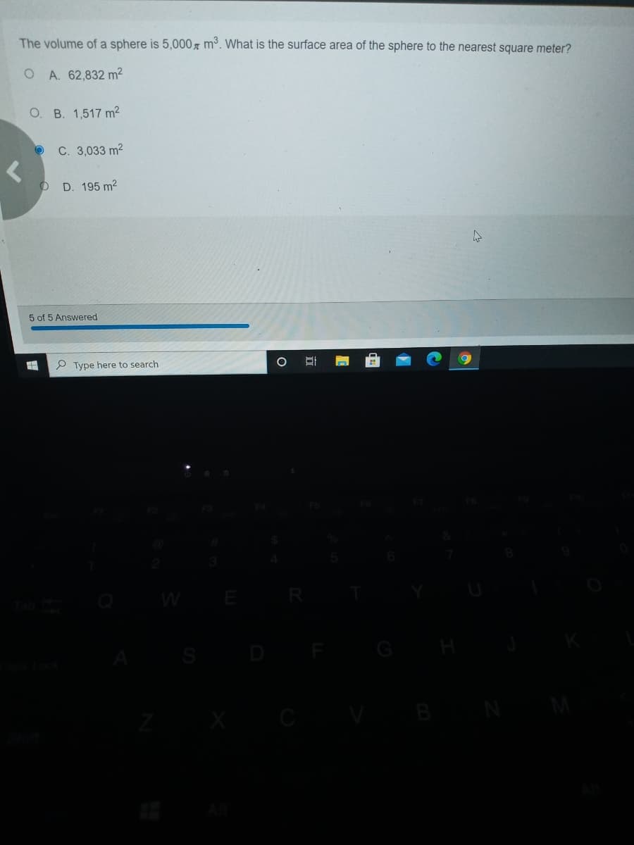 The volume of a sphere is 5,000, m³. What is the surface area of the sphere to the nearest square meter?
O A. 62,832 m²
O. B. 1,517 m2
C. 3,033 m2
D. 195 m2
5 of 5 Answered
P Type here to search
WE
H
B
