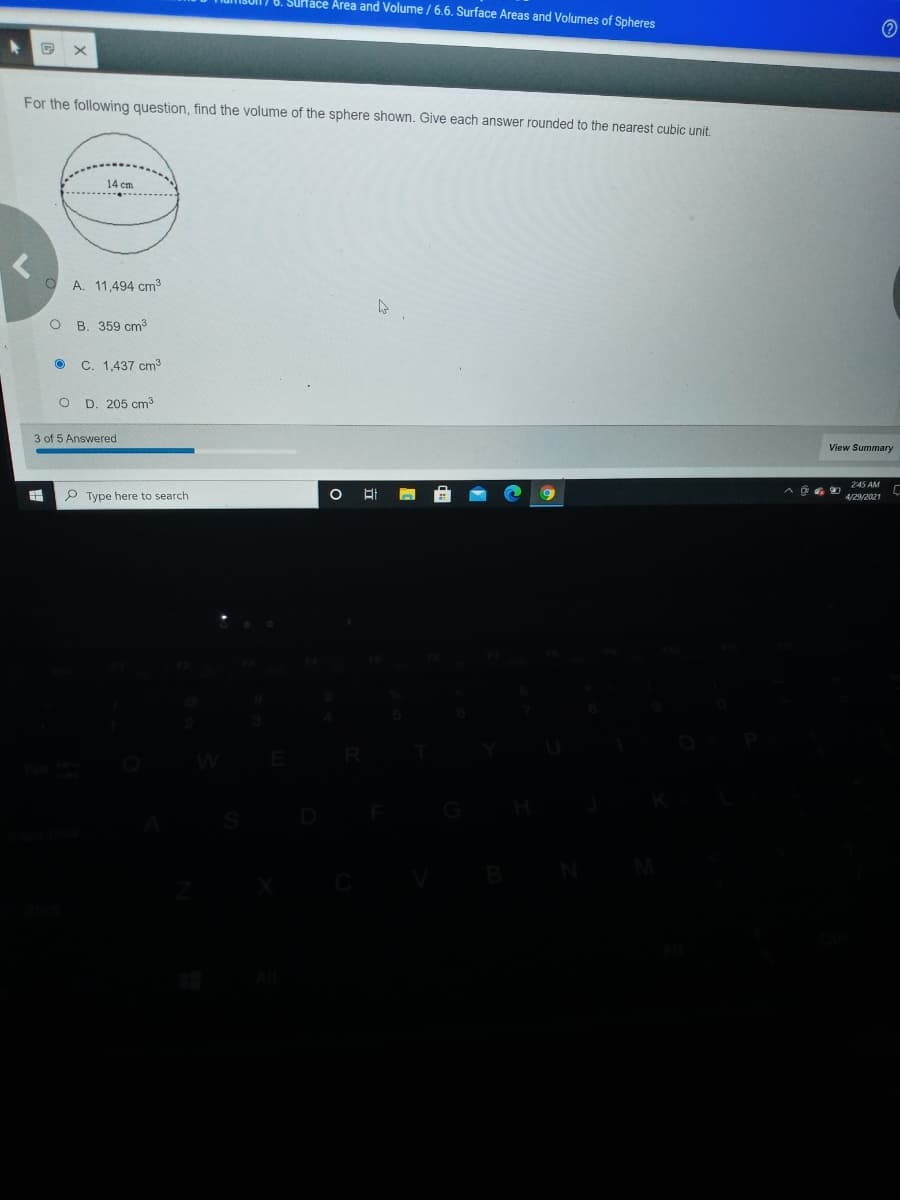 6. SUHáce Area and Volume/ 6.6. Surface Areas and Volumes of Spheres
For the following question, find the volume of the sphere shown. Give each answer rounded to the nearest cubic unit.
14 cm
A. 11,494 cm3
O B. 359 cm
C. 1,437 cm3
O D. 205 cm
3 of 5 Answered
View Summary
245 AM
P Type here to search
4/29/2021
