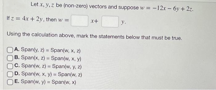 Let x, y, z be (non-zero) vectors and suppose w = -12x - 6y + 2z.
If z = 4x + 2y, then w =
x+
A. Span(y, z)= Span(w, x, z)
B. Span(x, z) = Span(w, x, y)
C. Span(w, z) = Span(w, y, z)
D. Span(w, x, y) = Span(w, z)
E. Span(w, y) = Span(w, x)
y.
Using the calculation above, mark the statements below that must be true.