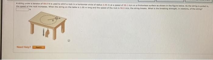 A string under a tension of 59.0 N is used to whirl a rock in a hortzontal circle of radius 2.45 m at a speed of 20.1 m/s on a frictionless surface as shown in the figure below. As the string is pulled in,
the speed of the rock increases. When the string on the table is 1.00 m long and the speed of the rock is 50.5 m/s, the string breaks. What is the breaking strength, in newtons, of the string?
Need Help?