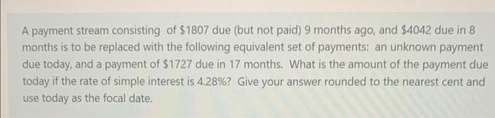 A payment stream consisting of $1807 due (but not paid) 9 months ago, and $4042 due in 8
months is to be replaced with the following equivalent set of payments: an unknown payment
due today, and a payment of $1727 due in 17 months. What is the amount of the payment due
today if the rate of simple interest is 4.28% ? Give your answer rounded to the nearest cent and
use today as the focal date.