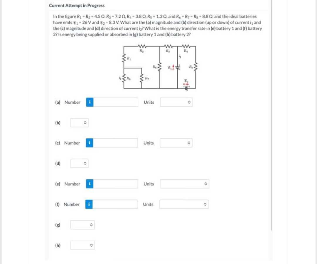 Current Attempt in Progress
In the figure R₁ = R₂=4.502, R3-7.202, R4 3.80, R5 1.302, and R6 R7 Rg=8.802, and the ideal batteries
have emfs 1 = 26 V and 82-8.3 V. What are the (a) magnitude and (b) direction (up or down) of current is and
the (c) magnitude and (d) direction of current i2? What is the energy transfer rate in (e) battery 1 and (f) battery
2? Is energy being supplied or absorbed in (g) battery 1 and (h) battery 2?
(a) Number i
(b)
(c) Number
(d)
O
(e) Number i
(8)
O
(f) Number i
(h)
O
O
R₁
R₂
www
R₂
R₂
Ro
Units
Units
Units
Units
ww www
R₂
R₁
4
8,0
342
R₂
O
O