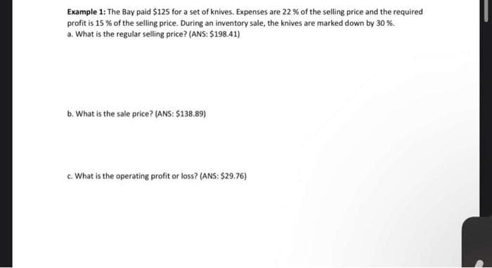 Example 1: The Bay paid $125 for a set of knives. Expenses are 22 % of the selling price and the required
profit is 15% of the selling price. During an inventory sale, the knives are marked down by 30 %.
a. What is the regular selling price? (ANS: $198.41)
b. What is the sale price? (ANS: $138.89)
c. What is the operating profit or loss? (ANS: $29.76)