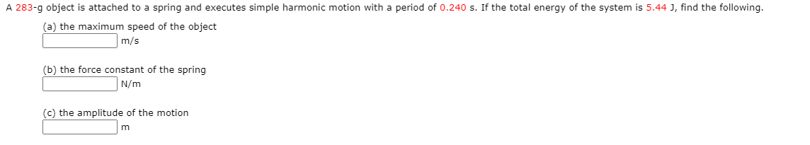 A 283-g object is attached to a spring and executes simple harmonic motion with a period of 0.240 s. If the total energy of the system is 5.44 J, find the following.
(a) the maximum speed of the object
m/s
(b) the force constant of the spring
N/m
(c) the amplitude of the motion
m
