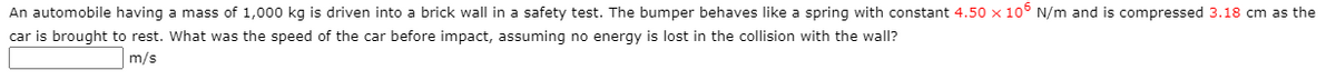 An automobile having a mass of 1,000 kg is driven into a brick wall in a safety test. The bumper behaves like a spring with constant 4.50 x 10° N/m and is compressed 3.18 cm as the
car is brought to rest. What was the speed of the car before impact, assuming no energy is lost in the collision with the wall?
m/s
