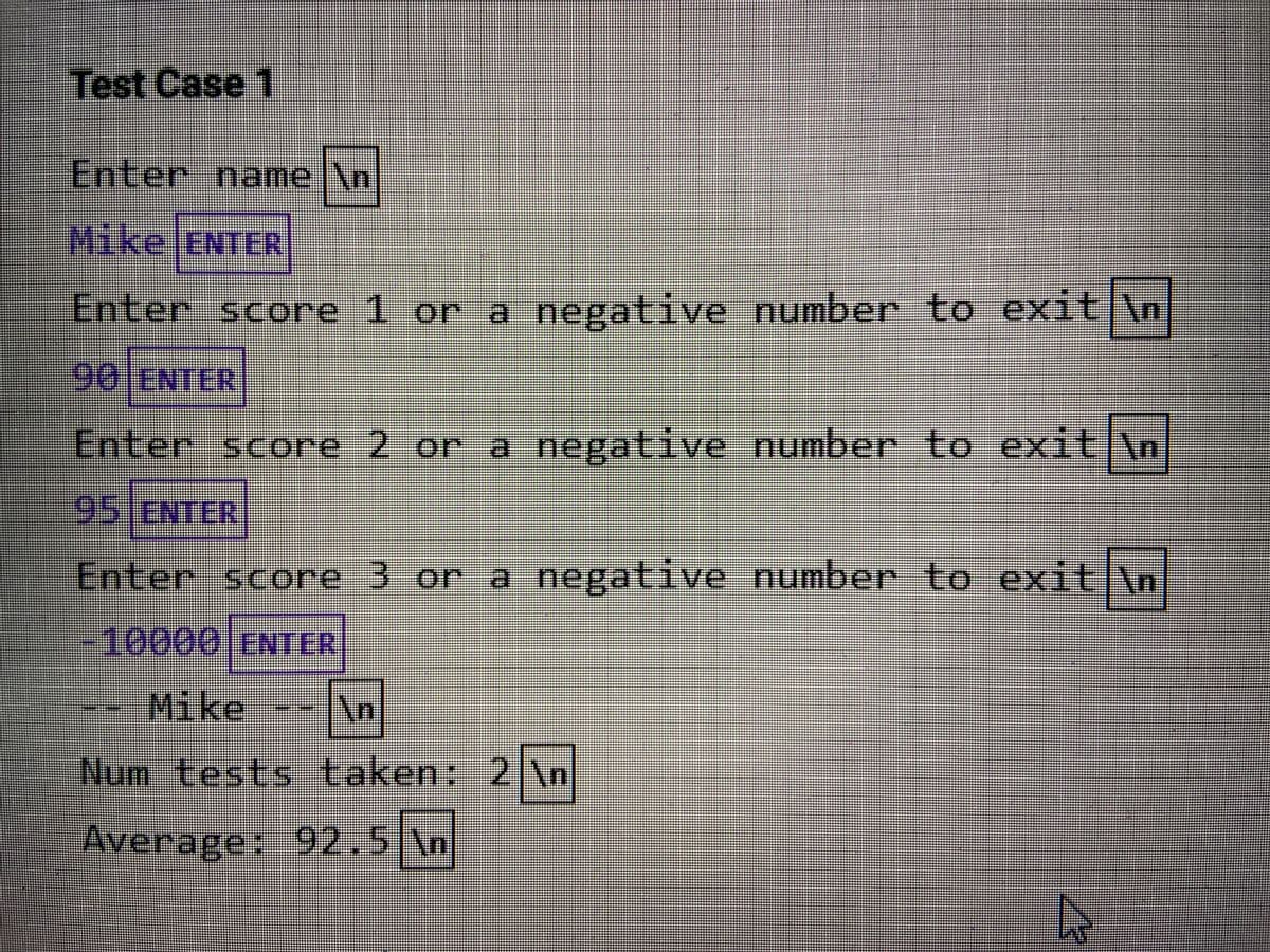 Test Case 1
1
Enter name
jY
\n
Mike ENTER
Enter score 1 or a negative number to exit \n
90 E
NTER
Enter score 2 or a negative number to exit \n
95JENTER
Enter score 3 or a negative number to exit n
-10000 ENTER
Mike
An
Num tests taken: 2
Average: 92.5 Nn
