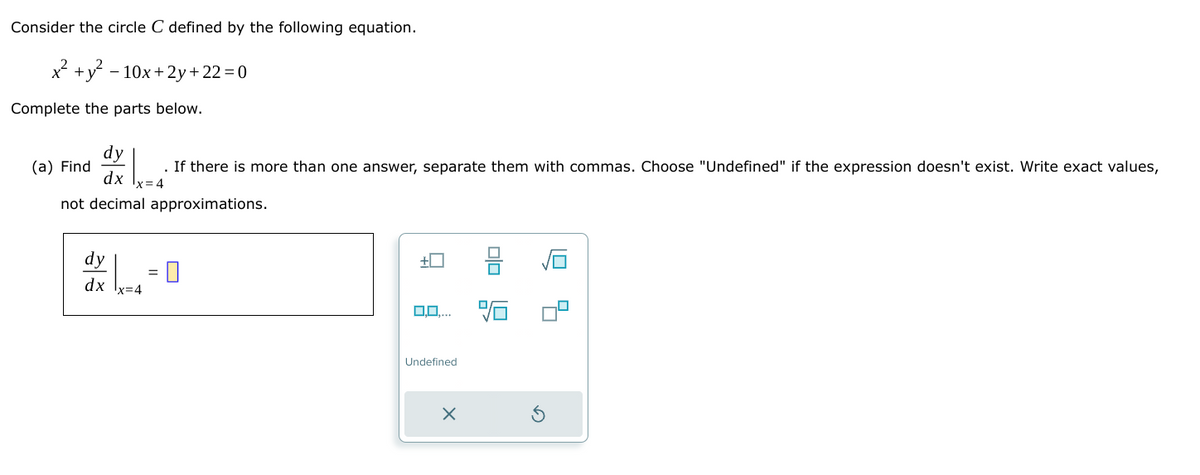 Consider the circle C defined by the following equation.
x²+y2-10x+2y+22=0
Complete the parts below.
dy
(a) Find
dx
If there is more than one answer, separate them with commas. Choose "Undefined" if the expression doesn't exist. Write exact values,
not decimal approximations.
dy
dx
=
-0
号
Q
0,0,...
Undefined
x
G
筍