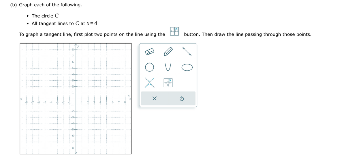 (b) Graph each of the following.
• The circle C
• All tangent lines to C at x=4
To graph a tangent line, first plot two points on the line using the
button. Then draw the line passing through those points.
О
V
FA
G