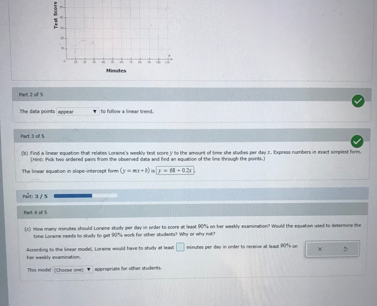 20
20
30
Minutes
Part 2 of 5
The data points appear
to follow a linear trend.
Part 3 of 5
(b) Find a linear equation that relates Loraine's weekly test score y to the amount of time she studies per day x. Express numbers in exact simplest form.
(Hint: Pick two ordered pairs from the observed data and find an equation of the line through the points.)
The linear equation in slope-intercept form (y= mx+b) is y = 68 + 0.2x
Part: 3/5
Part 4 of 5
(c) How many minutes should Loraine study per day in order to score at least 90% on her weekly examination? Would the equation used to determine the
time Loraine needs to study to get 90% work for other students? Why or why not?
minutes per day in order to receive at least 90% on
According to the linear model, Loraine would have to study at least
her weekly examination.
This model (Choose one) v appropriate for other students.
Test Score
