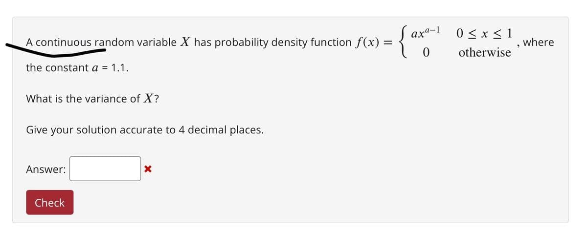 A continuous random variable X has probability density function f(x) =
the constant a = 1.1.
What is the variance of X?
Give your solution accurate to 4 decimal places.
Answer:
Check
X
axa-1
0≤x≤ 1
otherwise
where