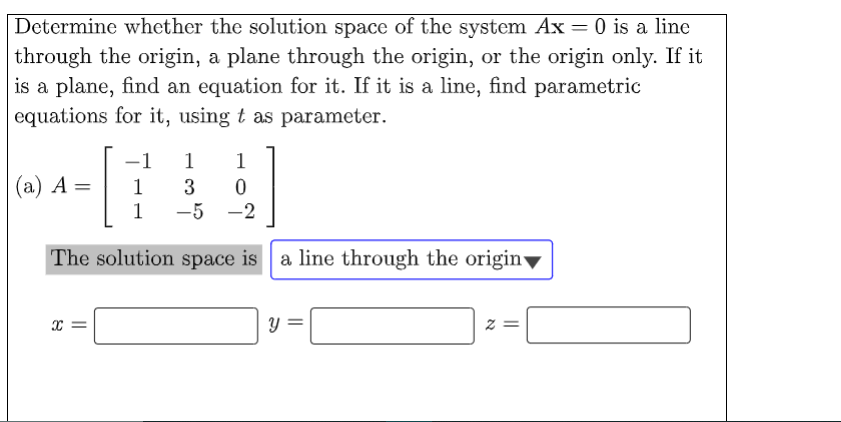 Determine whether the solution space of the system Ax= 0 is a line
through the origin, a plane through the origin, or the origin only. If it
is a plane, find an equation for it. If it is a line, find parametric
equations for it, using t as parameter.
-1
1
1
(а) А
1
%3D
1
-5 -2
The solution space is a line through the origin▼
||
||
