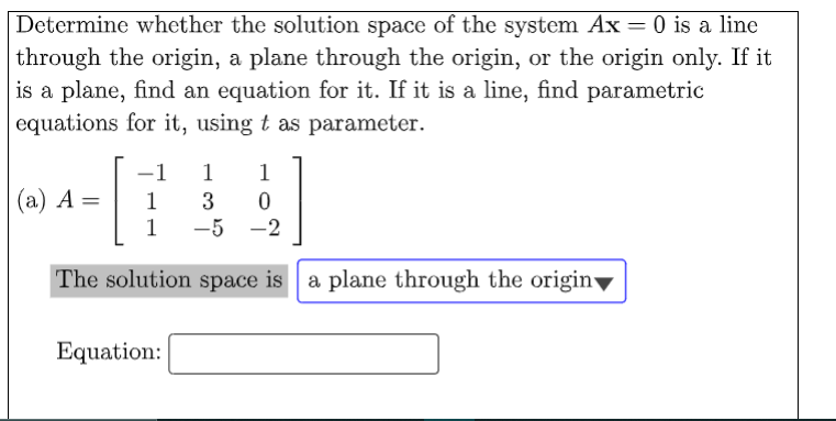 Determine whether the solution space of the system Ax = 0 is a line
through the origin, a plane through the origin, or the origin only. If it
is a plane, find an equation for it. If it is a line, find parametric
equations for it, using t as parameter.
-1
1
1
(a) A =
1
1
-5 -2
The solution space is a plane through the origin
Equation:
