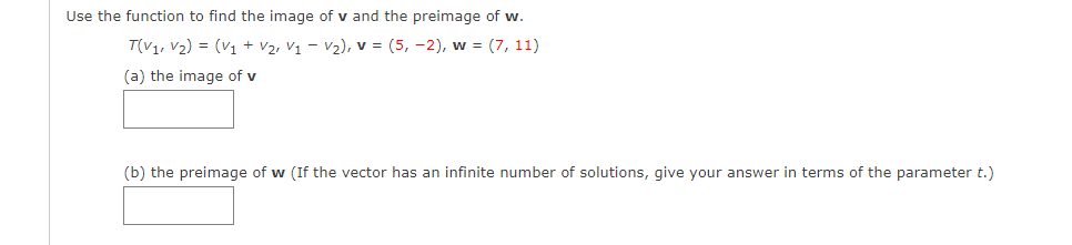 Use the function to find the image of v and the preimage of
T(V1, V2) = (V1 + V2, V1 – V2), v = (5, -2), w = (7, 11)
(a) the image of v
(b) the preimage of w (If the vector has an infinite number of solutions, give your answer in terms of the parameter t.)
