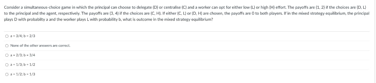 Consider a simultaneous-choice game in which the principal can choose to delegate (D) or centralise (C) and a worker can opt for either low (L) or high (H) effort. The payoffs are (1, 2) if the choices are (D, L)
to the principal and the agent, respectively. The payoffs are (3, 4) if the choices are (C, H). If either (C, L) or (D, H) are chosen, the payoffs are O to both players. If in the mixed strategy equilibrium, the principal
plays D with probabilty a and the worker plays L with probability b, what is outcome in the mixed strategy equilibrium?
O a = 3/4; b = 2/3
O None of the other answers are correct.
O a = 2/3; b = 3/4
O a 1/3; b= 1/2
O a 1/2; b= 1/3