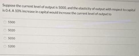 Suppose the current level of output is 5000, and the elasticity of output with respect to capital
is 0.4. A 10% increase in capital would increase the current level of output to
5500
5020
5050
Ⓒ5200