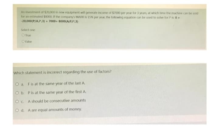 An investment of $20,000 in new equipment will generate income of $7000 per year for 3 years, at which time the machine can be sold
for an estimated $8000. If the company's MARR is 15% per year, the following equation can be used to solve for i* is: 0=
-20,000 (P/A,1,3)+ 7000+8000(A/F1,3)
Select one:
O True
O False
Which statement is incorrect regarding the use of factors?
O a. F is at the same year of the last A.
O b. P is at the same year of the first A.
OC. A should be consecutive amounts
O d. A are equal amounts of money.