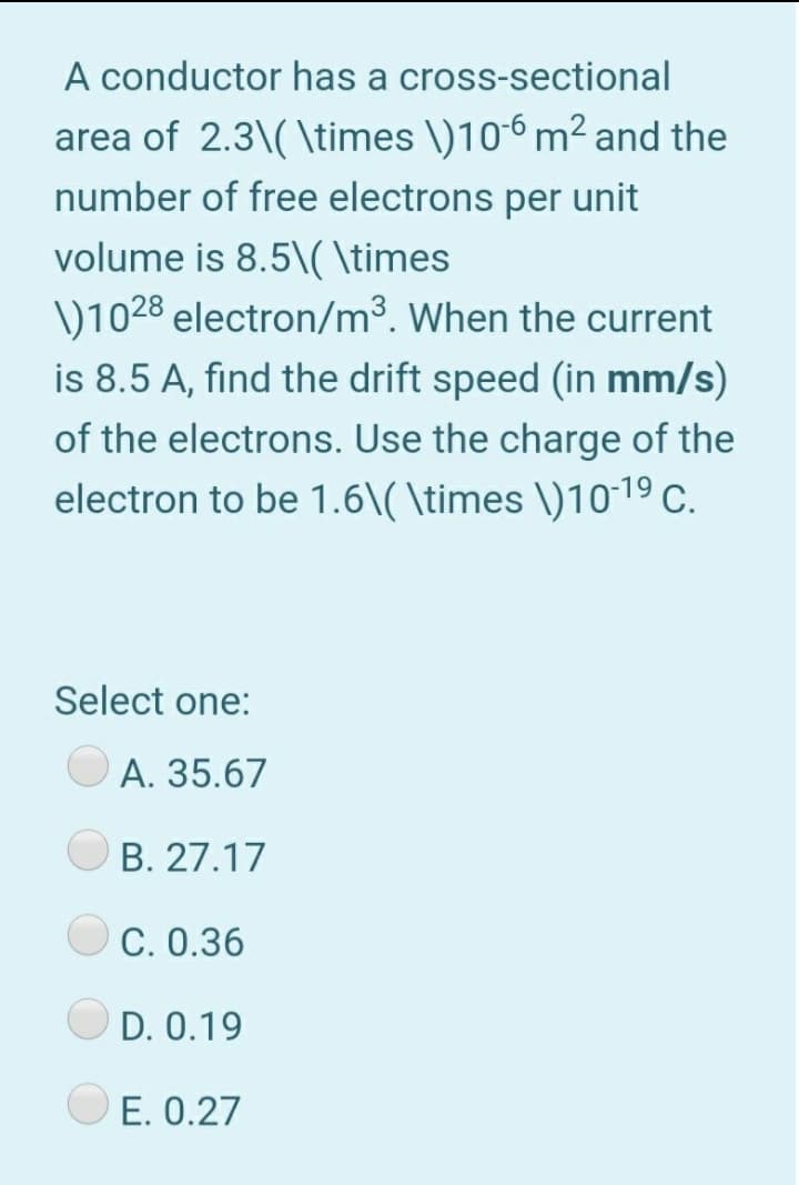 A conductor has a cross-sectional
area of 2.3\( \times \)106 m² and the
number of free electrons per unit
volume is 8.5\( \times
V1028 electron/m³. When the current
is 8.5 A, find the drift speed (in mm/s)
of the electrons. Use the charge of the
electron to be 1.6\( \times \)1019 C.
Select one:
A. 35.67
B. 27.17
C. 0.36
D. 0.19
E. 0.27
