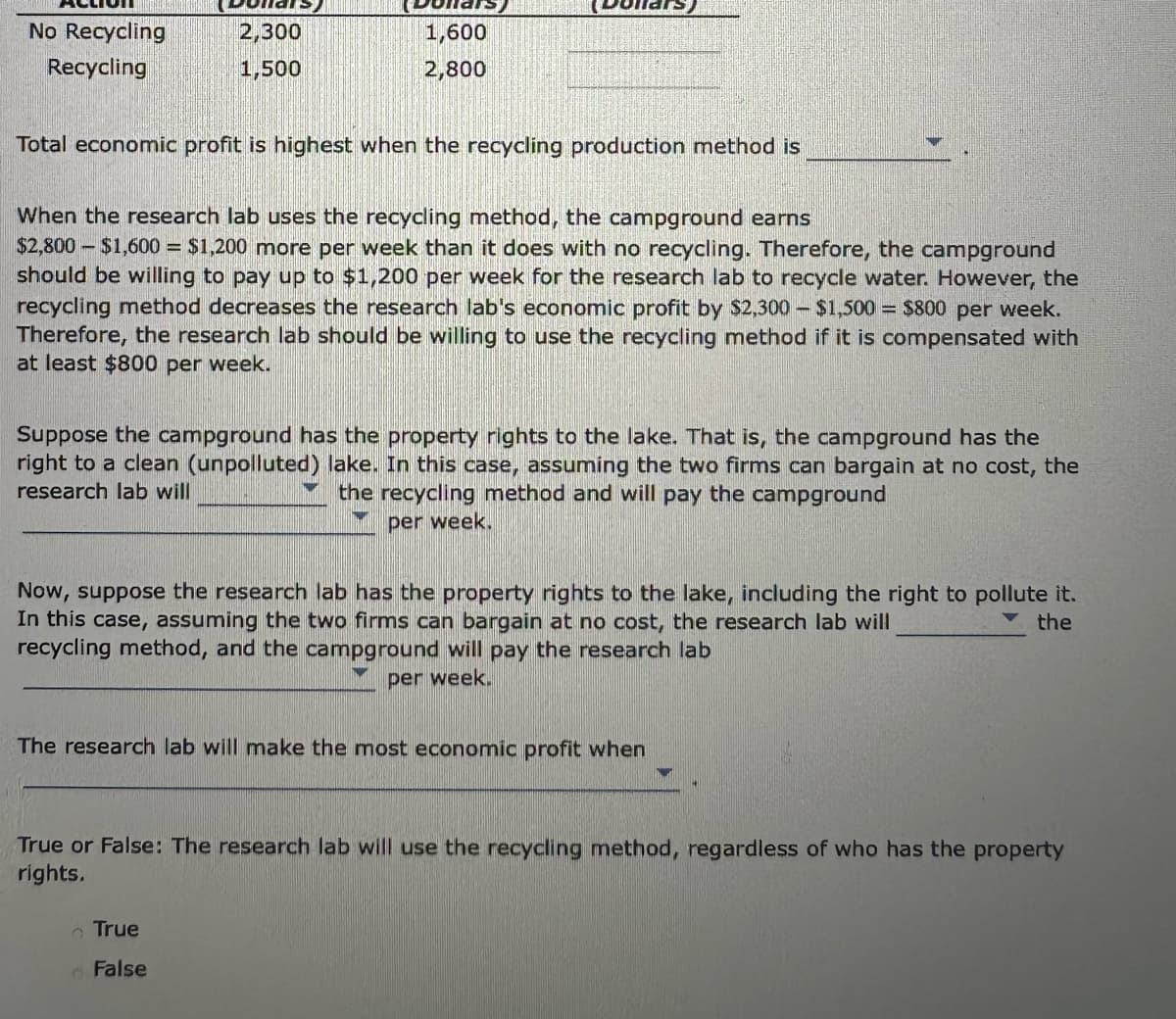 No Recycling
Recycling
2,300
1,500
1,600
2,800
Total economic profit is highest when the recycling production method is
When the research lab uses the recycling method, the campground earns
$2,800 $1,600 = $1,200 more per week than it does with no recycling. Therefore, the campground
should be willing to pay up to $1,200 per week for the research lab to recycle water. However, the
recycling method decreases the research lab's economic profit by $2,300 - $1,500 = $800 per week.
Therefore, the research lab should be willing to use the recycling method if it is compensated with
at least $800 per week.
Suppose the campground has the property rights to the lake. That is, the campground has the
right to a clean (unpolluted) lake. In this case, assuming the two firms can bargain at no cost, the
research lab will
the recycling method and will pay the campground
per week.
Now, suppose the research lab has the property rights to the lake, including the right to pollute it.
In this case, assuming the two firms can bargain at no cost, the research lab will
the
recycling method, and the campground will pay the research lab
per week.
The research lab will make the most economic profit when
True
False
True or False: The research lab will use the recycling method, regardless of who has the property
rights.