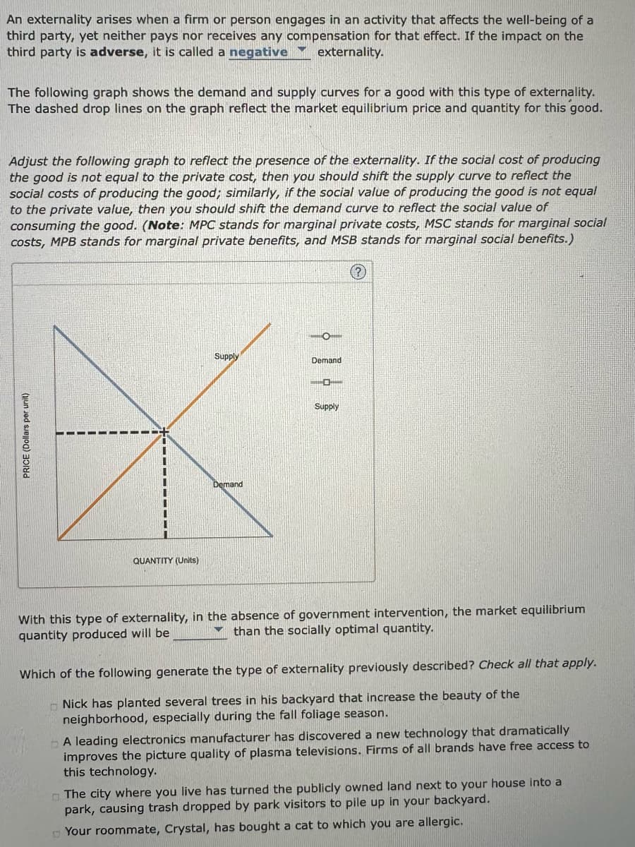 An externality arises when a firm or person engages in an activity that affects the well-being of a
third party, yet neither pays nor receives any compensation for that effect. If the impact on the
third party is adverse, it is called a negative externality.
The following graph shows the demand and supply curves for a good with this type of externality.
The dashed drop lines on the graph reflect the market equilibrium price and quantity for this good.
Adjust the following graph to reflect the presence of the externality. If the social cost of producing
the good is not equal to the private cost, then you should shift the supply curve to reflect the
social costs of producing the good; similarly, if the social value of producing the good is not equal
to the private value, then you should shift the demand curve to reflect the social value of
consuming the good. (Note: MPC stands for marginal private costs, MSC stands for marginal social
costs, MPB stands for marginal private benefits, and MSB stands for marginal social benefits.)
PRICE (Dollars per unit)
QUANTITY (Units)
Supply
Demand
Demand
Supply
?
With this type of externality, in the absence of government intervention, the market equilibrium
than the socially optimal quantity.
quantity produced will be
Which of the following generate the type of externality previously described? Check all that apply.
Nick has planted several trees in his backyard that increase the beauty of the
neighborhood, especially during the fall foliage season.
A leading electronics manufacturer has discovered a new technology that dramatically
improves the picture quality of plasma televisions. Firms of all brands have free access to
this technology.
The city where you live has turned the publicly owned land next to your house into a
park, causing trash dropped by park visitors to pile up in your backyard.
Your roommate, Crystal, has bought a cat to which you are allergic.