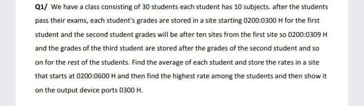 Q1/ We have a class consisting of 30 students each student has 10 subjects. after the students
pass their exams, each student's grades are stored in a site starting 0200:0300 H for the first
student and the second student grades will be after ten sites from the first site so 0200:0309 H
and the grades of the third student are stored after the grades of the second student and so
on for the rest of the students. Find the average of each student and store the rates in a site
that starts at 0200:0600 H and then find the highest rate among the students and then show it
on the output device ports 0300 H.
