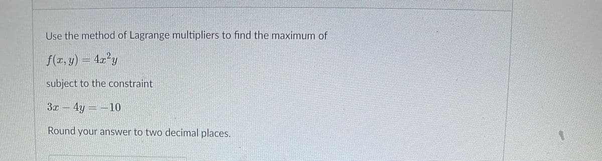 Use the method of Lagrange multipliers to find the maximum of
f(x, y) = 4x²y
subject to the constraint
3x – 4y = -10
Round your answer to two decimal places.
