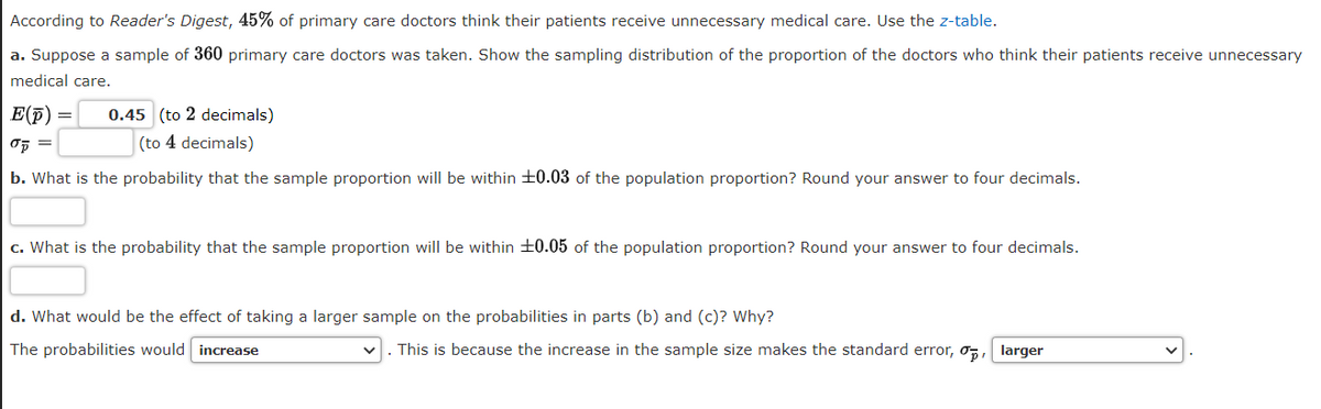 According to Reader's Digest, 45% of primary care doctors think their patients receive unnecessary medical care. Use the z-table.
a. Suppose a sample of 360 primary care doctors was taken. Show the sampling distribution of the proportion of the doctors who think their patients receive unnecessary
medical care.
E(p) =
0.45 (to 2 decimals)
(to 4 decimals)
b. What is the probability that the sample proportion will be within +0.03 of the population proportion? Round your answer to four decimals.
c. What is the probability that the sample proportion will be within ±0.05 of the population proportion? Round your answer to four decimals.
d. What would be the effect of taking a larger sample on the probabilities in parts (b) and (c)? Why?
The probabilities would increase
This is because the increase in the sample size makes the standard error, o,, larger
