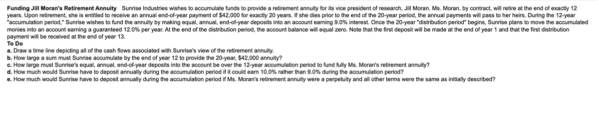 Funding Jill Moran's Retirement Annuity Sunrise Industries wishes to accumulate funds to provide a retirement annuity for its vice president of research, Jill Moran. Ms. Moran, by contract, will retire at the end of exactly 12
years. Upon retirement, she is entitled to receive an annual end-of-year payment of $42,000 for exactly 20 years. If she dies prior to the end of the 20-year period, the annual payments will pass to her heirs. During the 12-year
"accumulation period," Sunrise wishes to fund the annuity by making equal, annual, end-of-year deposits into an account earning 9.0% interest. Once the 20-year "distribution period" begins, Sunrise plans to move the accumulated
monies into an account earning a guaranteed 12.0% per year. At the end of the distribution period, the account balance will equal zero. Note that the first deposit will be made at the end of year 1 and that the first distribution
payment will be received at the end of year 13.
To Do
a. Draw a time line depicting all of the cash flows associated with Sunrise's view of the retirement annuity.
b. How large a sum must Sunrise accumulate by the end of year 12 to provide the 20-year, $42,000 annuity?
c. How large must Sunrise's equal, annual, end-of-year deposits into the account be over the 12-year accumulation period to fund fully Ms. Moran's retirement annuity?
d. How much would Sunrise have to deposit annually during the accumulation period if it could earn 10.0% rather than 9.0% during the accumulation period?
e. How much would Sunrise have to deposit annually during the accumulation period if Ms. Moran's retirement annuity were a perpetuity and all other terms were the same as initially described?