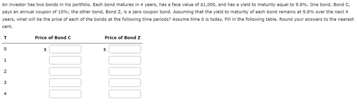 An investor has two bonds in his portfolio. Each bond matures in 4 years, has a face value of $1,000, and has a yield to maturity equal to 9.8%. One bond, Bond C,
pays an annual coupon of 10%; the other bond, Bond Z, is a zero coupon bond. Assuming that the yield to maturity of each bond remains at 9.8% over the next 4
years, what will be the price of each of the bonds at the following time periods? Assume time 0 is today. Fill in the following table. Round your answers to the nearest
cent.
T
0
1
2
3
4
Price of Bond C
$
00000
Price of Bond Z
$
00000