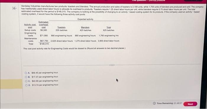 Vandalay Industries manufactures two products: toasters and blenders. The annual production and sales of toasters is 2,100 units, while 1,700 units of blenders are produced and sold. The company
Khas traditionally used direct labor hours to allocate its overhead to products. Toasters require 1.25 direct labor hours per unit, while blenders require 0.75 direct labor hours per unit. The total
estimated overhead for the period is $148,315. The company is looking at the possibility of changing to an activity-based costing system for its products. If the company used an activity-based
costing system, it would have the following three activity cost pools
Expected activity
Estimated
overhead
cost
$8.585
$71,980 880 engineering hours
$67,750 2,625 direct labor hours
$148.315
The cost pool activity rate for Engineering Costs would be closest to (Round all answers to two decimal places.)
Activity cost
pool
Setup costs
Engineering
costs
Maintenance
costs
Total
Toasters
205 batches
OA $56 45 per engineering hour
OB $17.37 per engineering hour
OC. $40.90 per engineering hour
OD $13.74 per engineering hour.
Blenders
420 batches
880 engineering hours
1,275 direct labor hours
Total
625 batches
1,760 engineering h
3.900 direct labor hours
CLC
e
Time Remaining: 01:46.57
Next