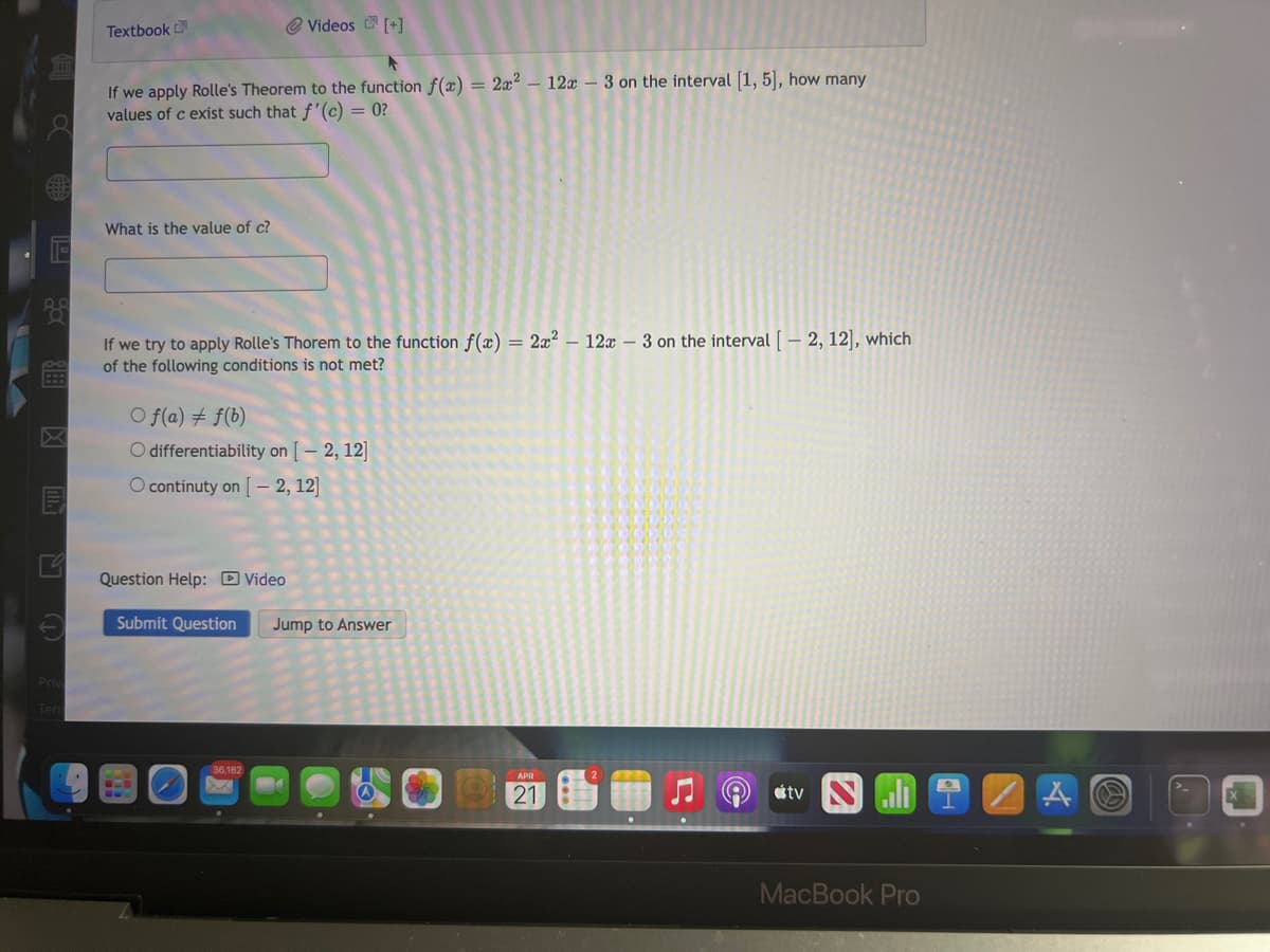 Textbook
@ Videos [+]
If we apply Rolle's Theorem to the function f(x) = 2x² – 12x – 3 on the interval [1, 5], how many
values of c exist such that f'(c) = 0?
What is the value of c?
If we try to apply Rolle's Thorem to the function f(x) = 2x? – 12x – 3 on the interval [ – 2, 12], which
of the following conditions is not met?
O f(a) # f(b)
O differentiability on [ – 2, 12]
O continuty on [ – 2, 12]
Question Help: D Video
Submit Question
Jump to Answer
Priv
Ter
36,182
21
stv
MacBook Pro
