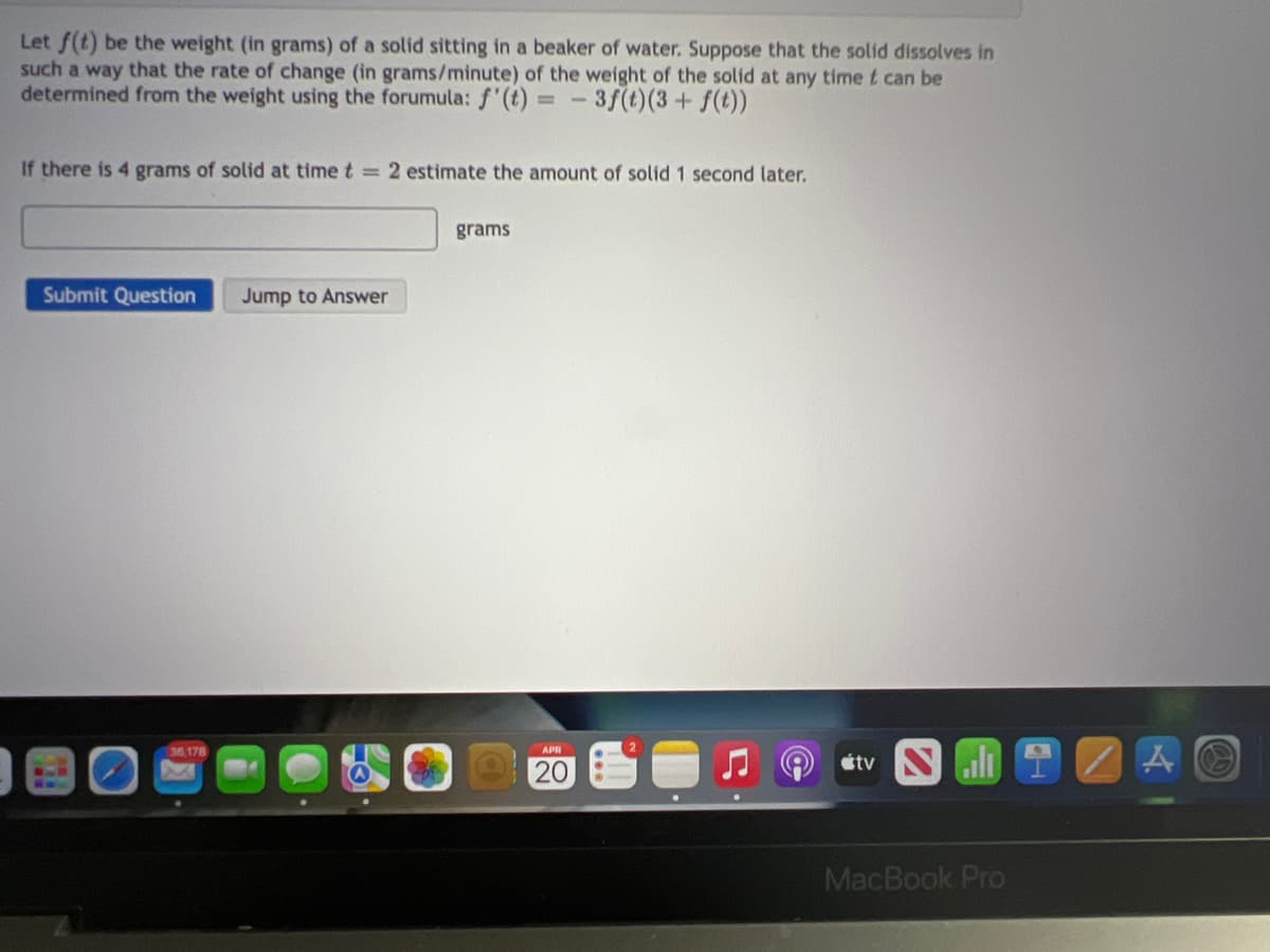 Let f(t) be the weight (in grams) of a solid sitting in a beaker of water. Suppose that the solid dissolves in
such a way that the rate of change (in grams/minute) of the weight of the solid at any time t can be
determined from the weight using the forumula: f'(t) =-3f(t)(3+ f(t))
If there is 4 grams of solid at time t = 2 estimate the amount of solid 1 second later.
grams
Submit Question
Jump to Answer
36.178
étv
20
I.
MacBook Pro
