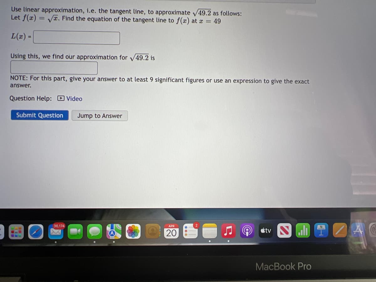Use linear approximation, i.e. the tangent line, to approximate V49.2 as follows:
Let f(x) = Vx. Find the equation of the tangent line to f(x) at a = 49
L(x) =
Using this, we find our approximation for V49.2 is
NOTE: For this part, give your answer to at least 9 significant figures or use an expression to give the exact
answer.
Question Help: Video
Submit Question
Jump to Answer
36,174
étv N l 1 A G
APR
O 20
MacBook Pro
