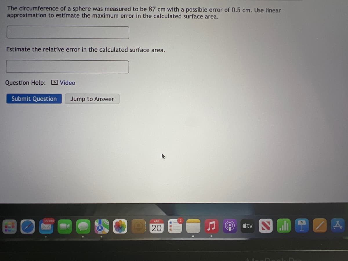 The circumference of a sphere was measured to be 87 cm with a possible error of 0.5 cm. Use linear
approximation to estimate the maximum error in the calculated surface area.
Estimate the relative error in the calculated surface area.
Question Help: DVideo
Submit Question
Jump to Answer
36,180
APR
étv
20
