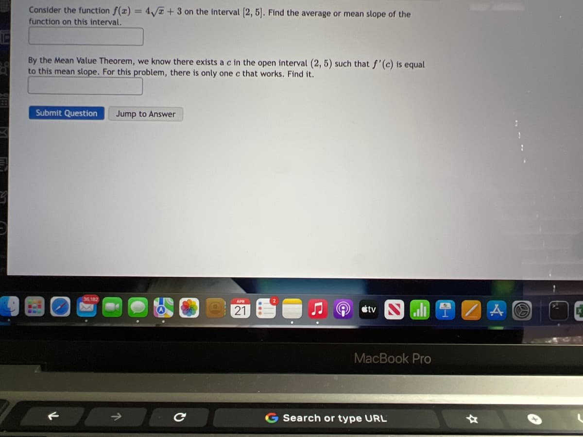 Consider the function f(x) = 4T + 3 on the interval 2, 5]. Find the average or mean slope of the
function on this interval.
By the Mean Value Theorem, we know there exists a c in the open interval (2, 5) such that f'(c) is equal
to this mean slope. For this problem, there is only one c that works. Find it.
Submit Question
Jump to Answer
21
étv
MacBook Pro
Search or type URL
. -. --
