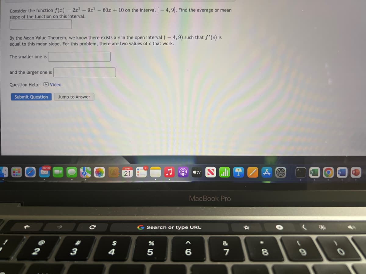 Consider the function f(x) = 2x – 9x – 60x + 10 on the interval [- 4, 9]. Find the average or mean
slope of the function on this interval.
By the Mean Value Theorem, we know there exists ac in the open interval (-4, 9) such that f'(c) is
equal to this mean slope. For this problem, there are two values of c that work.
The smaller one is
and the larger one is
Question Help: D Video
Submit Question
Jump to Answer
21
tv
P
MacBook Pro
G Search or type URL
$
&
2
4
7
* CO

