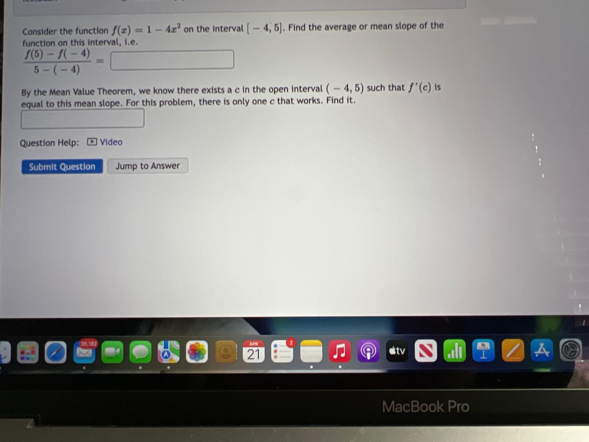 Consider the function f(a) =1-4x on the interval -4, 5. Find the average or mean slope of the
function on this interval, 1.e.
f(5)- f(-4)
5-(-4)
By the Mean Value Theorem, we know there exists a c in the open interval (-4, 5) such that f'(c) is
equal to this mean slope. For this problem, there is only one c that works. Find it.
Question Help: Video
Submit Question
Jump to Answer
36,182
2
21
stv Sl
MacBook Pro
