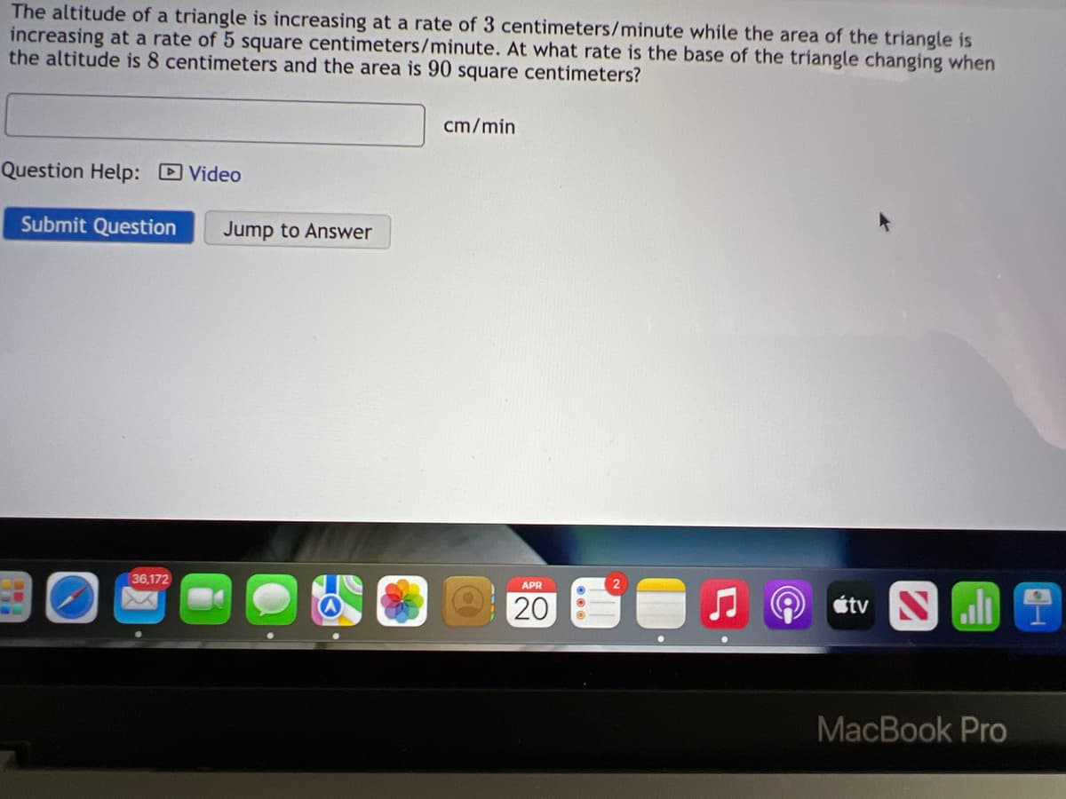 The altitude of a triangle is increasing at a rate of 3 centimeters/minute while the area of the triangle is
increasing at a rate of 5 square centimeters/minute. At what rate is the base of the triangle changing when
the altitude is 8 centimeters and the area is 90 square centimeters?
cm/min
Question Help: D Video
Submit Question
Jump to Answer
O étv Nı
36,172
APR
20
MacBook Pro
