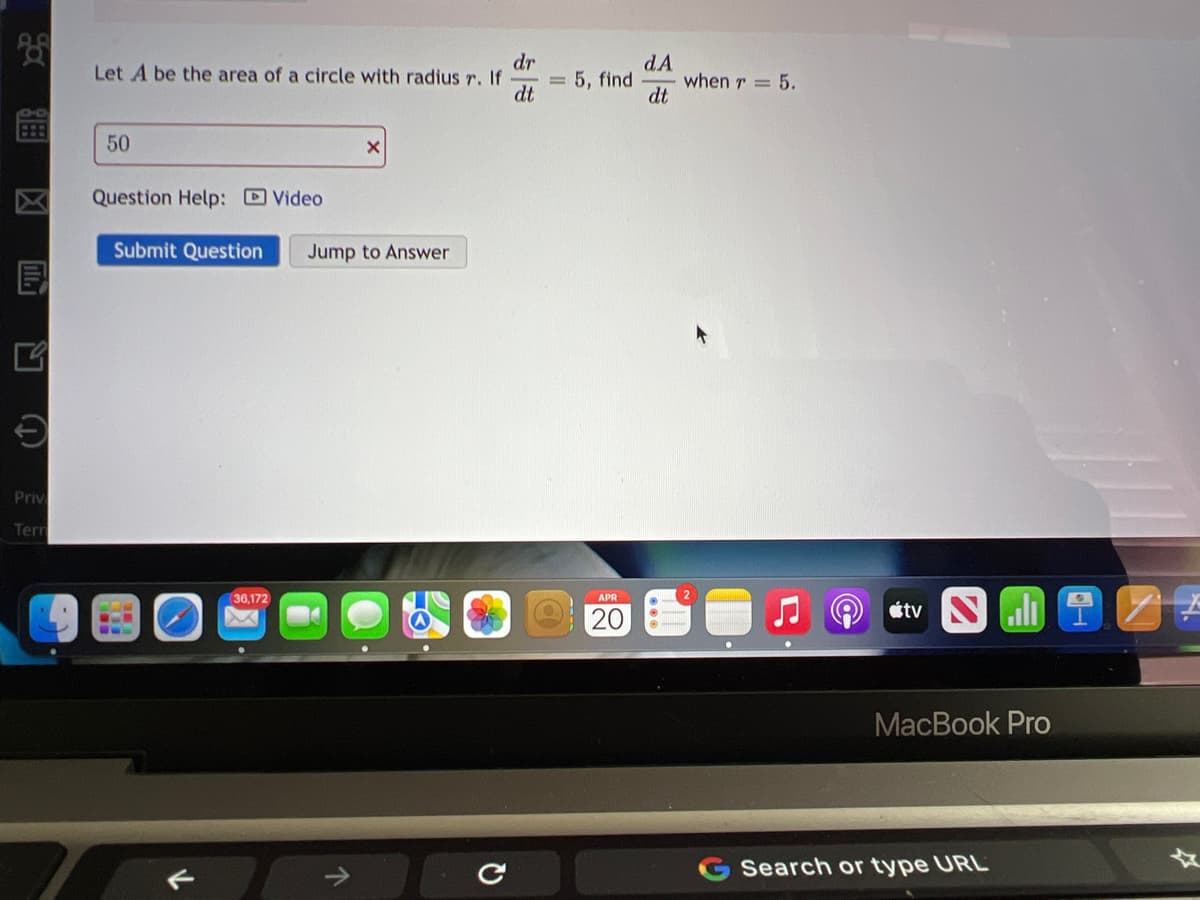 dr
Let A be the area of a circle with radius r. If
dt
dA
when r = 5.
dt
5, find
50
Question Help: Video
Submit Question
Jump to Answer
Priv
Terr
36,172
APR
20
stv Nli
МacВook Pro
Search or type URL
个
