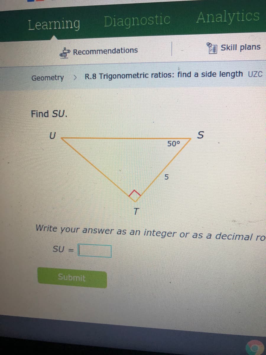 Learning
Diagnostic
Analytics
Skill plans
Recommendations
Geometry >
R.8 Trigonometric ratios: find a side length UZC
Find SU.
50°
Write your answer as an integer or as a decimal ro
SU =
Submit
5.
