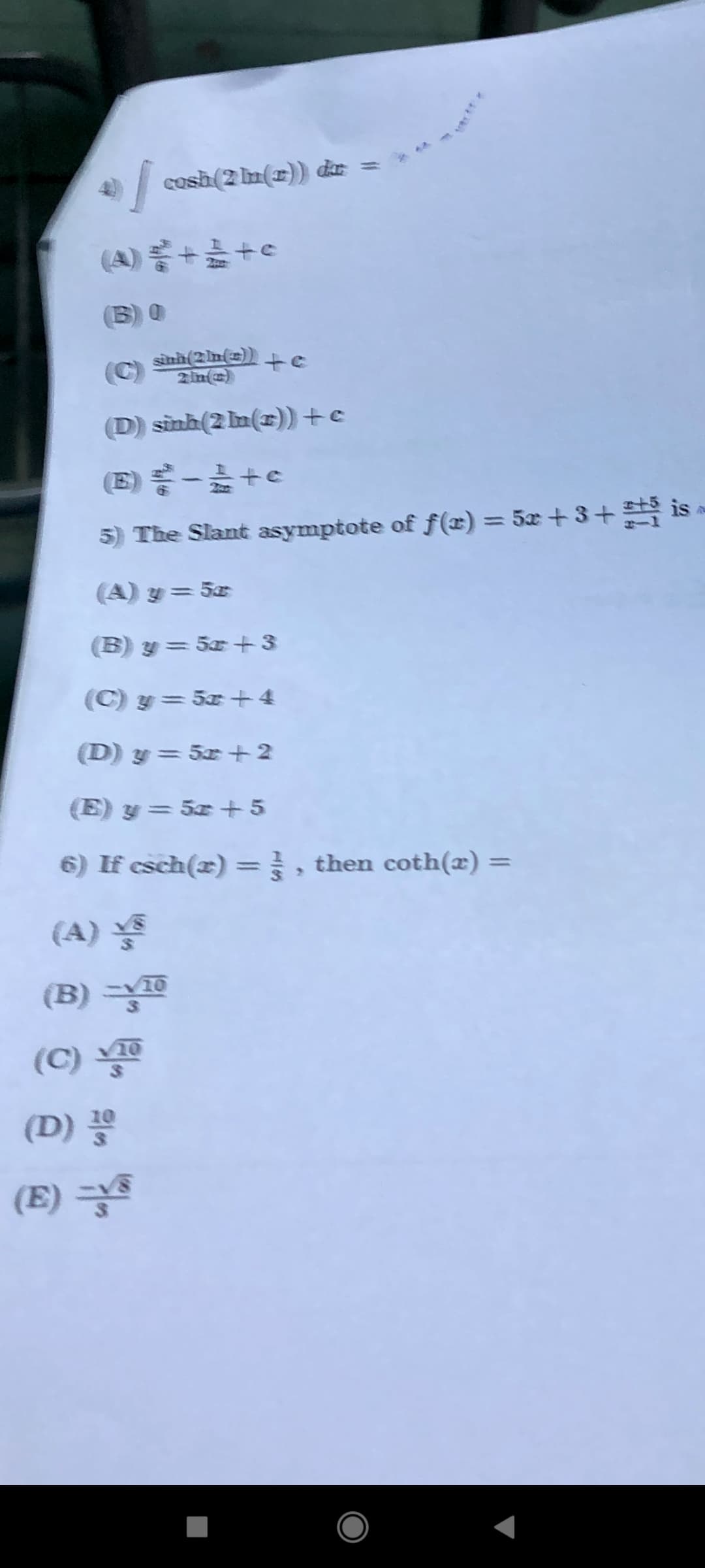 cosh (2 Im(x)) de
(A) 를 + +
2 in()
(D) sinh(2 m(r)) +c
(E) -+e
5) The Slant asymptote of f(x) = 5x +3+ is
%3D
(A) y= 5x
(B) y = 5x + 3
(C) y= 5x+4
(D) y= 5x +2
(E) y = 5x +5
6) If csch(x) =} , then coth(x) =
%3D
%3D
(A)
(B) =
10
(C)
(D)
(E) =
