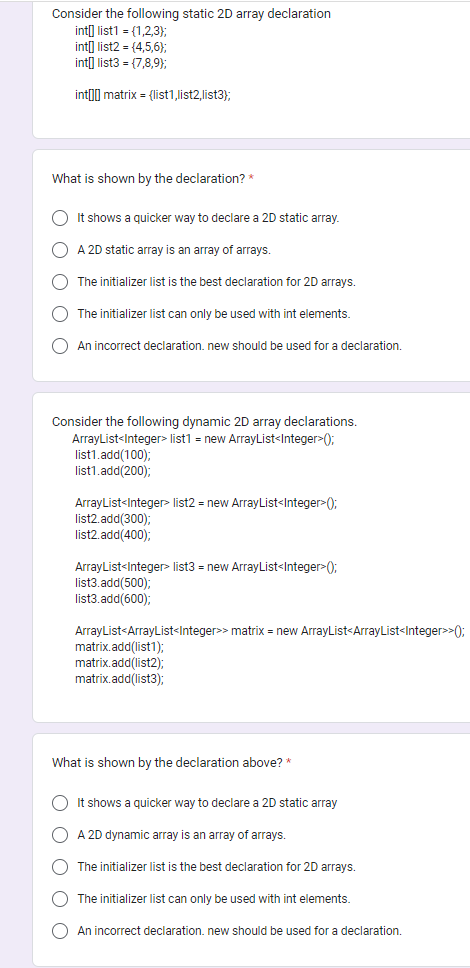 Consider the following static 2D array declaration
int[] list1 = {1,2,3);
int[] list2 = {4,5,6);
int[] list3 = (7,8,9);
int matrix = {list1,list2,list3);
What is shown by the declaration? *
O It shows a quicker way to declare a 2D static array.
O A 2D static array is an array of arrays.
O
The initializer list is the best declaration for 2D arrays.
The initializer list can only be used with int elements.
An incorrect declaration. new should be used for a declaration.
Consider the following dynamic 2D array declarations.
ArrayList<Integer> list1 = new ArrayList<Integer>();
list1.add(100);
list1.add(200);
ArrayList<Integer> list2 = new ArrayList<Integer>();
list2.add(300);
list2.add(400);
ArrayList<Integer> list3 = new ArrayList<Integer>();
list3.add(500);
list3.add(600);
ArrayList<ArrayList<Integer>> matrix = new ArrayList<ArrayList<Integer>>();
matrix.add(list1);
matrix.add(list2);
matrix.add(list3);
What is shown by the declaration above? *
O It shows a quicker way to declare a 2D static array
O A 2D dynamic array is an array of arrays.
C The initializer list is the best declaration for 2D arrays.
The initializer list can only be used with int elements.
An incorrect declaration. new should be used for a declaration.