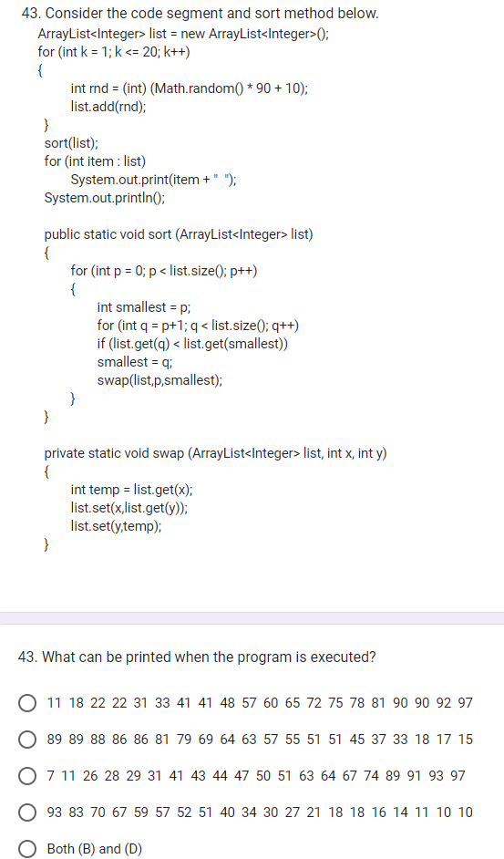 43. Consider the code segment and sort method below.
ArrayList<Integer> list = new ArrayList<Integer>();
for (int k = 1; k <= 20; k++)
{
}
sort(list);
for (int item: list)
int rnd = (int) (Math.random() * 90 + 10);
list.add(rnd);
}
System.out.println();
public static void sort (ArrayList<Integer> list)
{
System.out.print(item + " ");
}
for (int p = 0; p < list.size(); p++)
{
}
int smallest = p;
for (int q = p+1; q < list.size(); q++)
if (list.get(q) < list.get(smallest))
smallest = q;
swap(list,p,smallest);
private static void swap (ArrayList<Integer> list, int x, int y)
{
int temp = list.get(x);
list.set(x,list.get(y));
list.set(y,temp);
43. What can be printed when the program is executed?
11 18 22 22 31 33 41 41 48 57 60 65 72 75 78 81 90 90 92 97
89 89 88 86 86 81 79 69 64 63 57 55 51 51 45 37 33 18 17 15
O 7 11 26 28 29 31 41 43 44 47 50 51 63 64 67 74 89 91 93 97
93 83 70 67 59 57 52 51 40 34 30 27 21 18 18 16 14 11 10 10
Both (B) and (D)