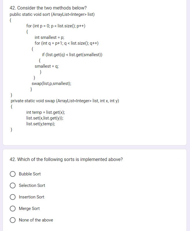 42. Consider the two methods below?
public static void sort (ArrayList<Integer> list)
{
for (int p = 0; p < list.size(); p++)
{
int smallest = p;
for (int q = p+1; q < list.size(); q++)
{
if (list.get(q) < list.get(smallest))
{
smallest = q;
}
}
swap(list,p,smallest);
}
}
private static void swap (ArrayList<Integer> list, int x, int y)
{
int temp = list.get(x);
list.set(x,list.get(y));
list.set(y,temp);
42. Which of the following sorts is implemented above?
Bubble Sort
Selection Sort
Insertion Sort
Merge Sort
None of the above