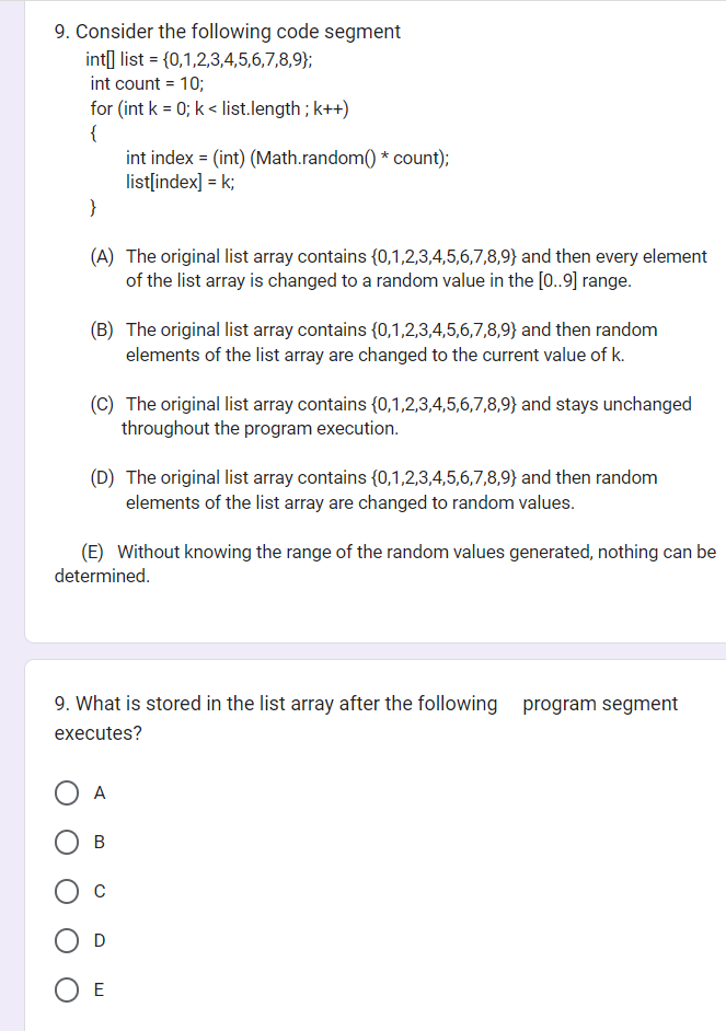 9. Consider the following code segment
int] list = {0,1,2,3,4,5,6,7,8,9);
int count = 10;
for (int k = 0; k< list.length; k++)
{
}
(A) The original list array contains (0,1,2,3,4,5,6,7,8,9) and then every element
of the list array is changed to a random value in the [0..9] range.
(B) The original list array contains (0,1,2,3,4,5,6,7,8,9) and then random
elements of the list array are changed to the current value of k.
(C) The original list array contains (0,1,2,3,4,5,6,7,8,9) and stays unchanged
throughout the program execution.
int index = (int) (Math.random() * count);
list[index] = k;
(D) The original list array contains (0,1,2,3,4,5,6,7,8,9) and then random
elements of the list array are changed to random values.
(E) Without knowing the range of the random values generated, nothing can be
determined.
9. What is stored in the list array after the following program segment
executes?
A
B
D
OE