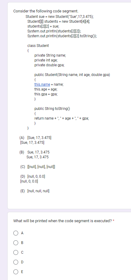 Consider the following code segment.
Student sue = new Student ("Sue",17,3.475);
Student students = new Student[4][4];
students[2][2] = sue;
System.out.println(students[2][2]);
System.out.println(students[2][2].toString());
A
class Student
{
B
private String name;
private int age;
private double gpa;
(A) [Sue, 17, 3.475]
[Sue, 17, 3.475]
D
public Student(String name, int age, double gpa)
{
(B) Sue, 17, 3.475
Sue, 17, 3.475
(C) [[null], [null], [null]]
(D) [null, 0, 0.0]
[null, 0, 0.0]
(E) [null, null, null
E
this.name = name;
this.age = age;
this.gpa-gpa;
What will be printed when the code segment is executed? *
}
public String toString()
{
return name + "," + age +","+gpa;
}