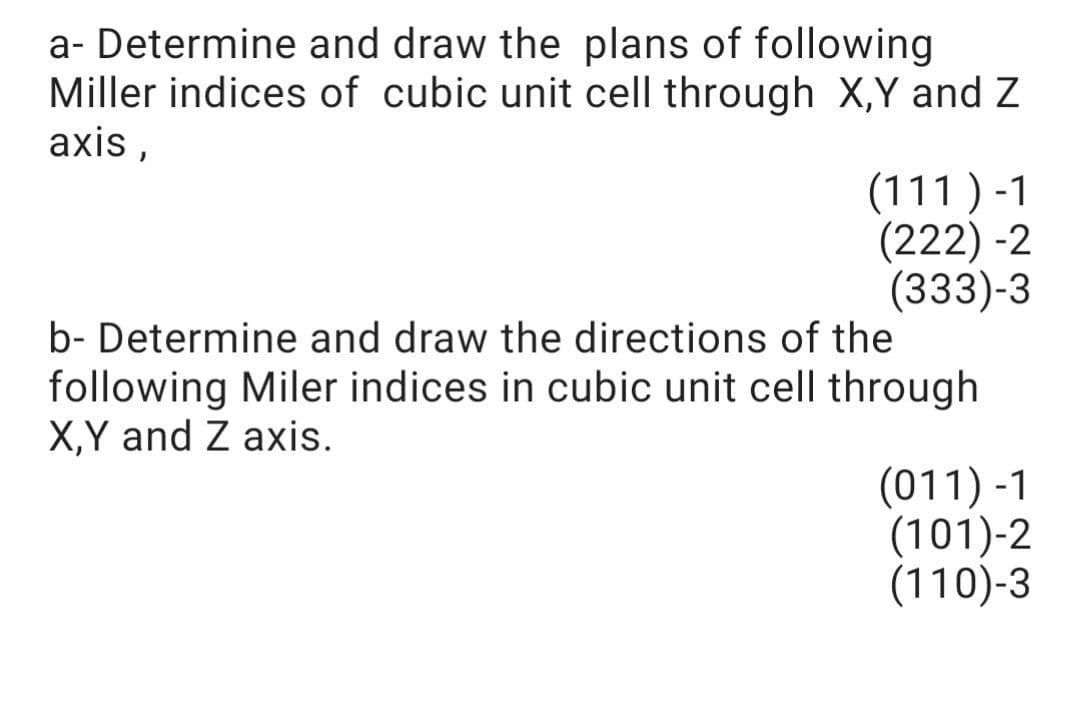 a- Determine and draw the plans of following
Miller indices of cubic unit cell through X,Y and Z
axis ,
(111 ) -1
(222) -2
(333)-3
b- Determine and draw the directions of the
following Miler indices in cubic unit cell through
X,Y and Z axis.
(011) -1
(101)-2
(110)-3
